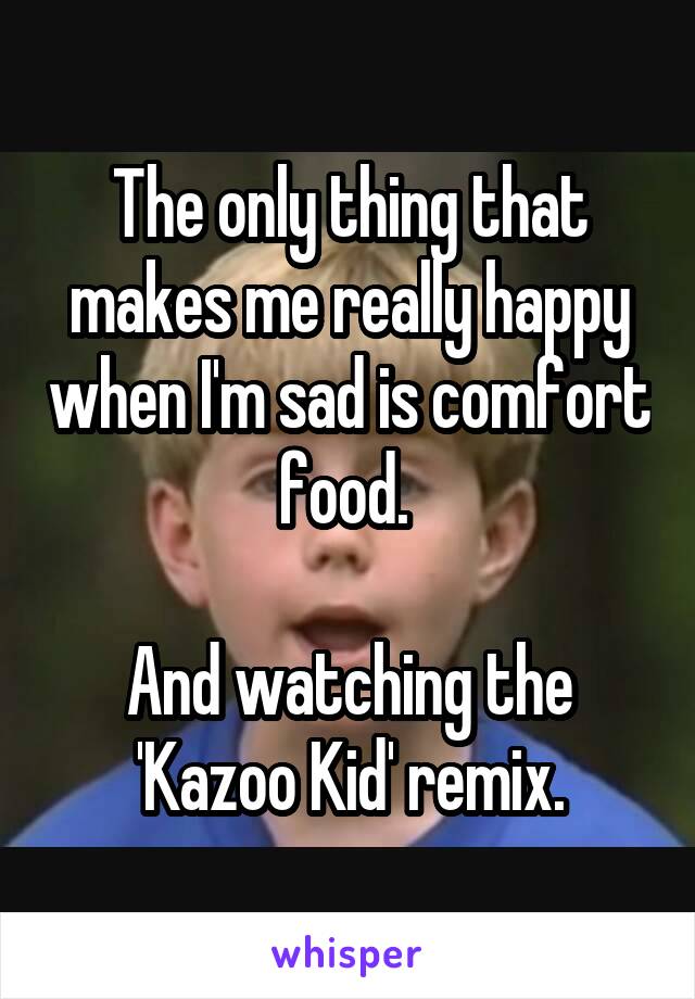 The only thing that makes me really happy when I'm sad is comfort food. 

And watching the 'Kazoo Kid' remix.