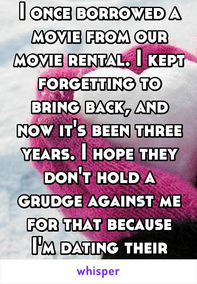 I once borrowed a movie from our movie rental. I kept forgetting to bring back, and now it's been three years. I hope they don't hold a grudge against me for that because I'm dating their son..