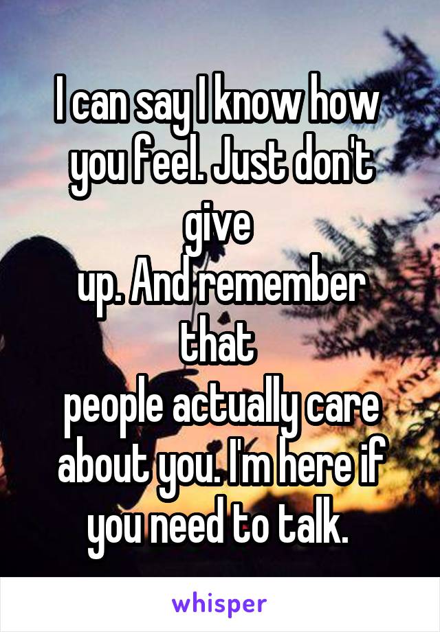 I can say I know how 
you feel. Just don't give 
up. And remember that 
people actually care about you. I'm here if you need to talk. 