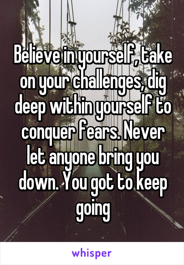 Believe in yourself, take on your challenges, dig deep within yourself to conquer fears. Never let anyone bring you down. You got to keep going