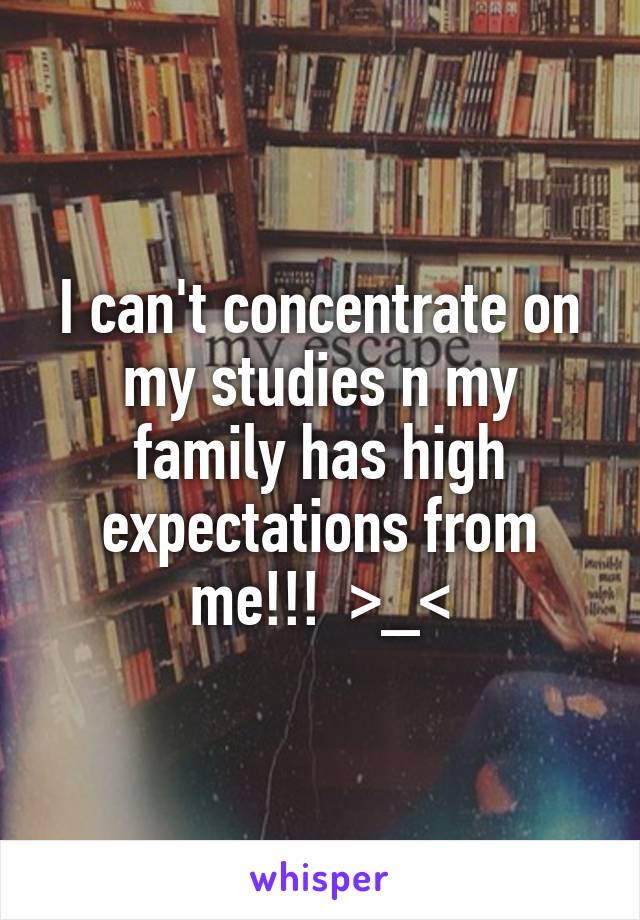 I can't concentrate on my studies n my family has high expectations from me!!!  >_<