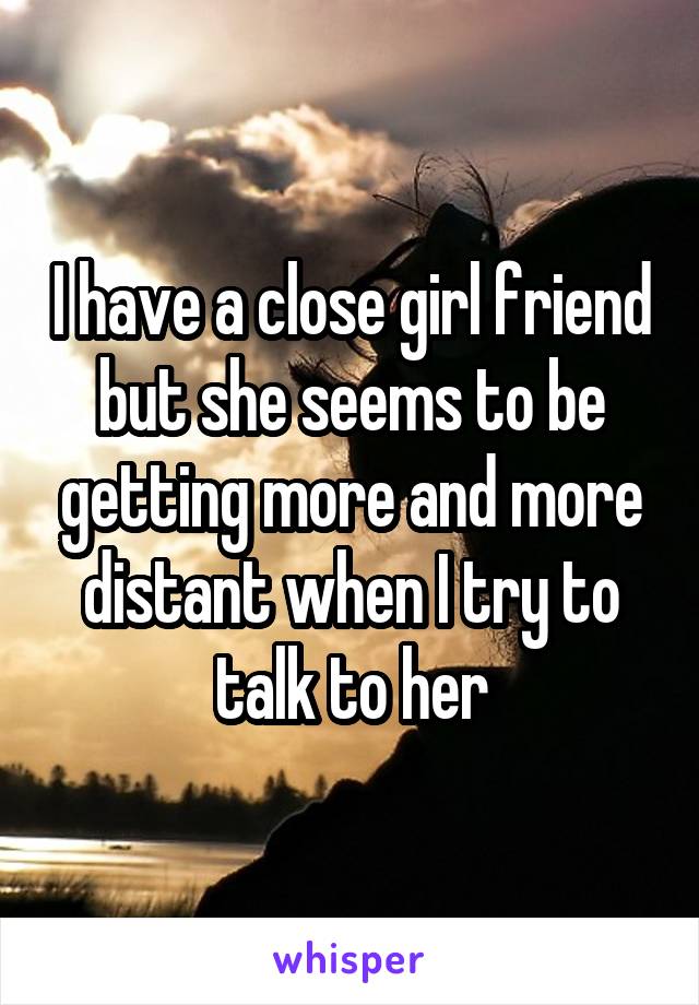 I have a close girl friend but she seems to be getting more and more distant when I try to talk to her