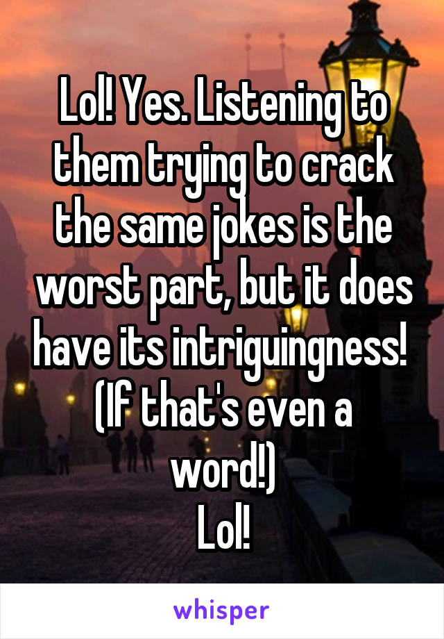 Lol! Yes. Listening to them trying to crack the same jokes is the worst part, but it does have its intriguingness! 
(If that's even a word!)
Lol!