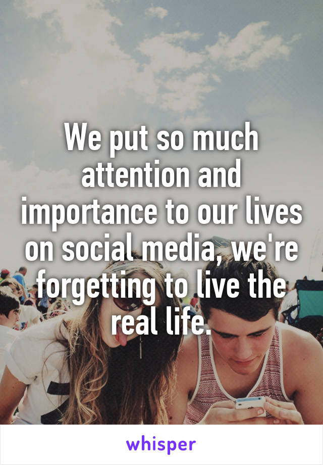 We put so much attention and importance to our lives on social media, we're forgetting to live the real life.