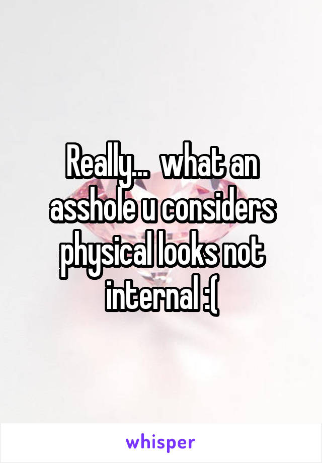 Really...  what an asshole u considers physical looks not internal :(