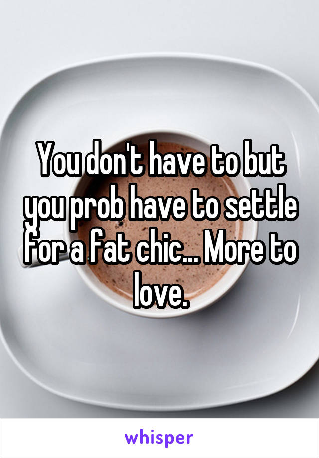 You don't have to but you prob have to settle for a fat chic... More to love.