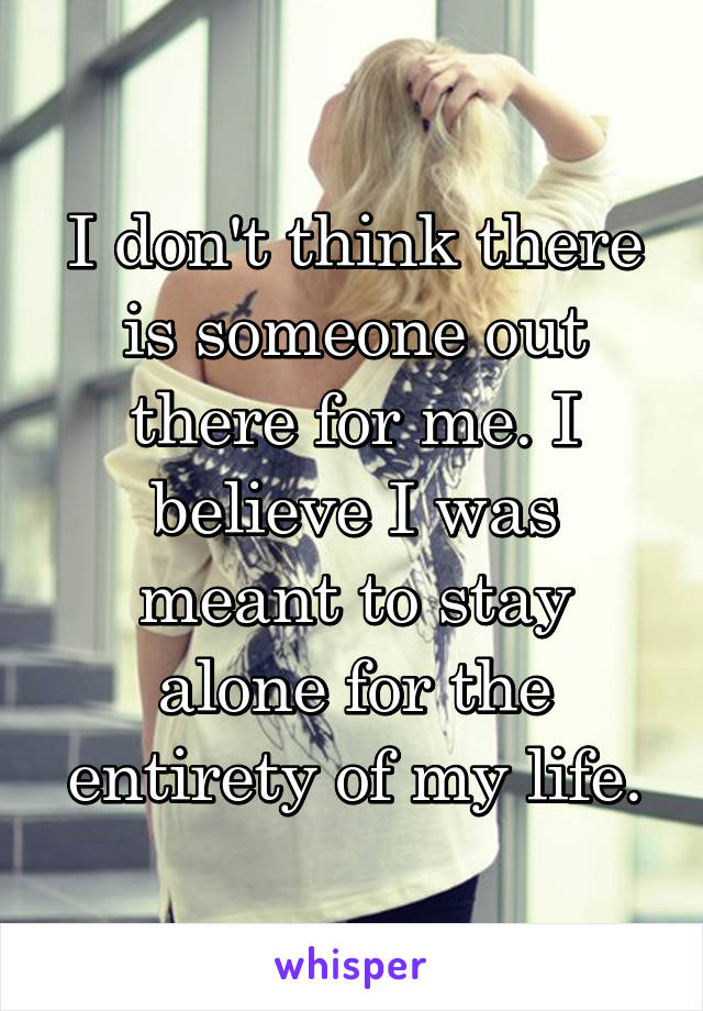 I don't think there is someone out there for me. I believe I was meant to stay alone for the entirety of my life.