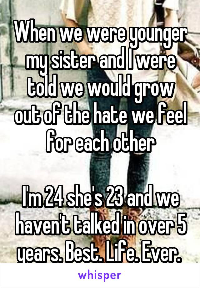 When we were younger my sister and I were told we would grow out of the hate we feel for each other

I'm 24 she's 23 and we haven't talked in over 5 years. Best. Life. Ever. 