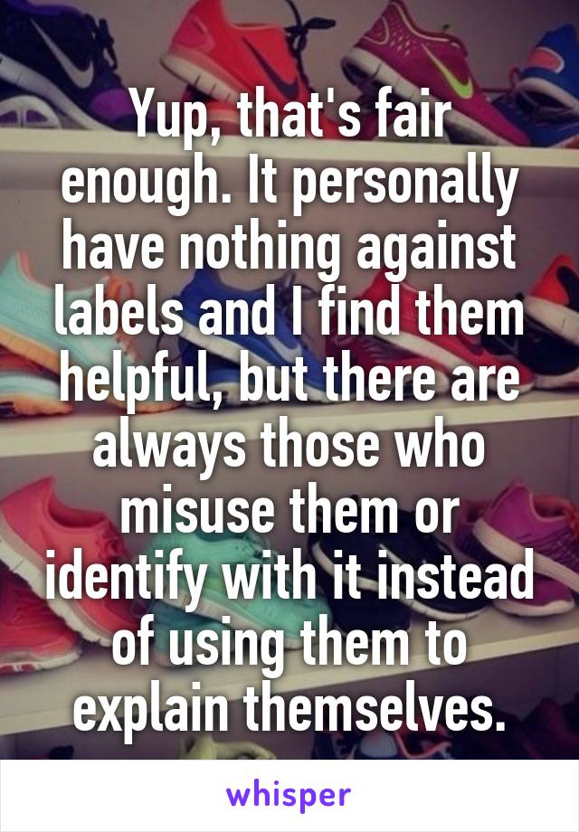 Yup, that's fair enough. It personally have nothing against labels and I find them helpful, but there are always those who misuse them or identify with it instead of using them to explain themselves.