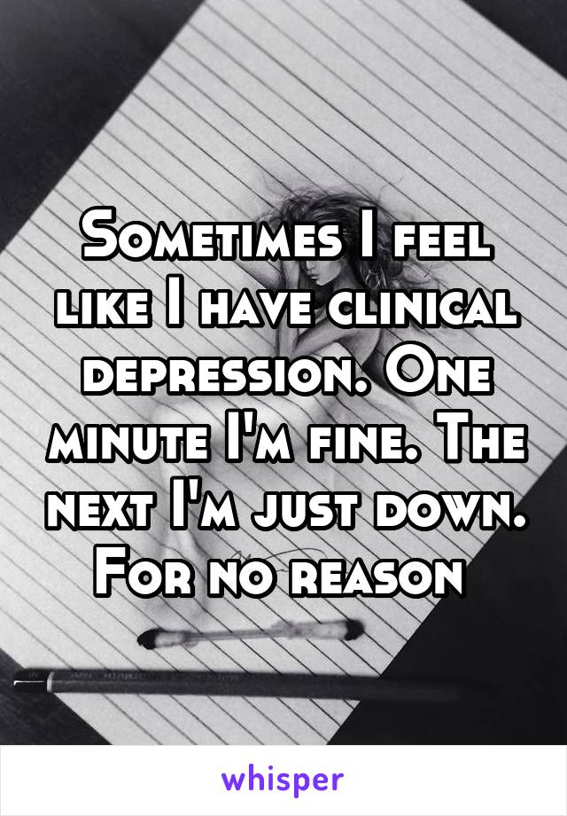 Sometimes I feel like I have clinical depression. One minute I'm fine. The next I'm just down. For no reason 