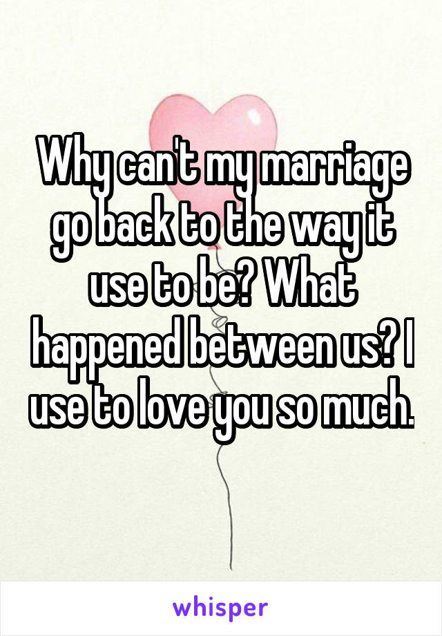 Why can't my marriage go back to the way it use to be? What happened between us? I use to love you so much. 