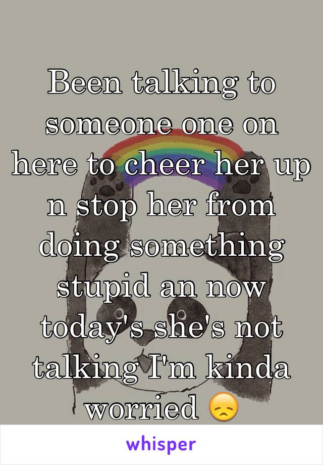 Been talking to someone one on here to cheer her up n stop her from doing something stupid an now today's she's not talking I'm kinda worried 😞