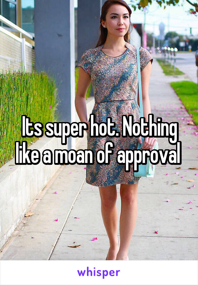 Its super hot. Nothing like a moan of approval 