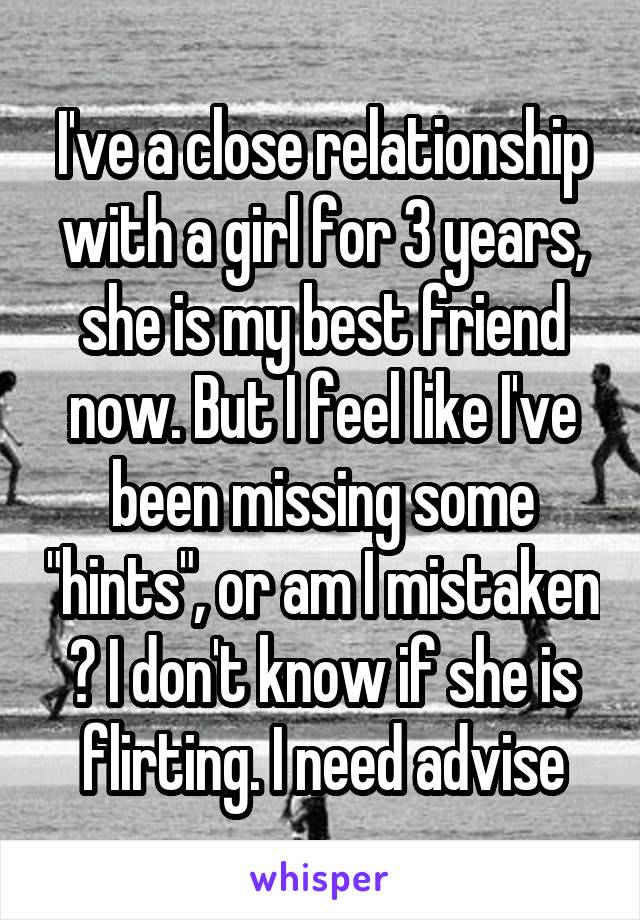 I've a close relationship with a girl for 3 years, she is my best friend now. But I feel like I've been missing some "hints", or am I mistaken ? I don't know if she is flirting. I need advise