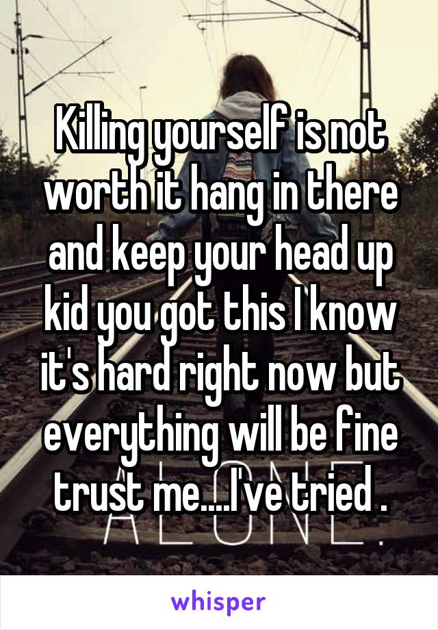 Killing yourself is not worth it hang in there and keep your head up kid you got this I know it's hard right now but everything will be fine trust me....I've tried .