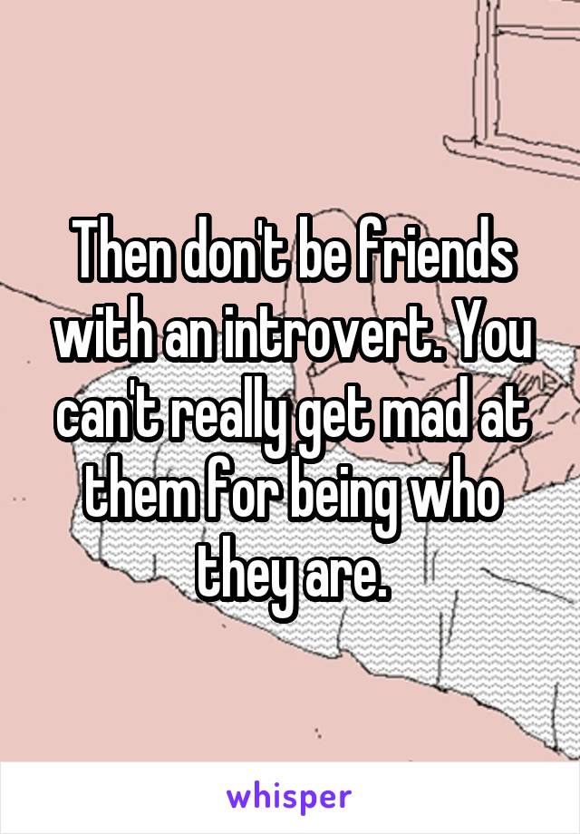 Then don't be friends with an introvert. You can't really get mad at them for being who they are.