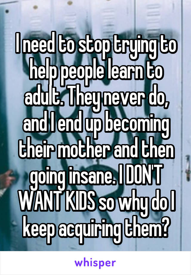 I need to stop trying to help people learn to adult. They never do, and I end up becoming their mother and then going insane. I DON'T WANT KIDS so why do I keep acquiring them?