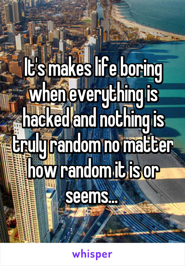 It's makes life boring when everything is hacked and nothing is truly random no matter how random it is or seems... 