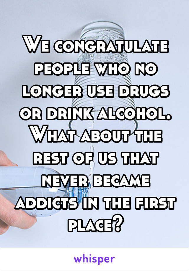 We congratulate people who no longer use drugs or drink alcohol. What about the rest of us that never became addicts in the first place?