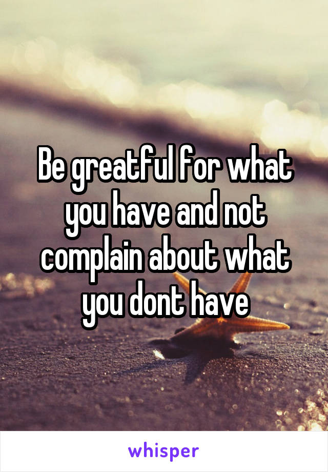 Be greatful for what you have and not complain about what you dont have