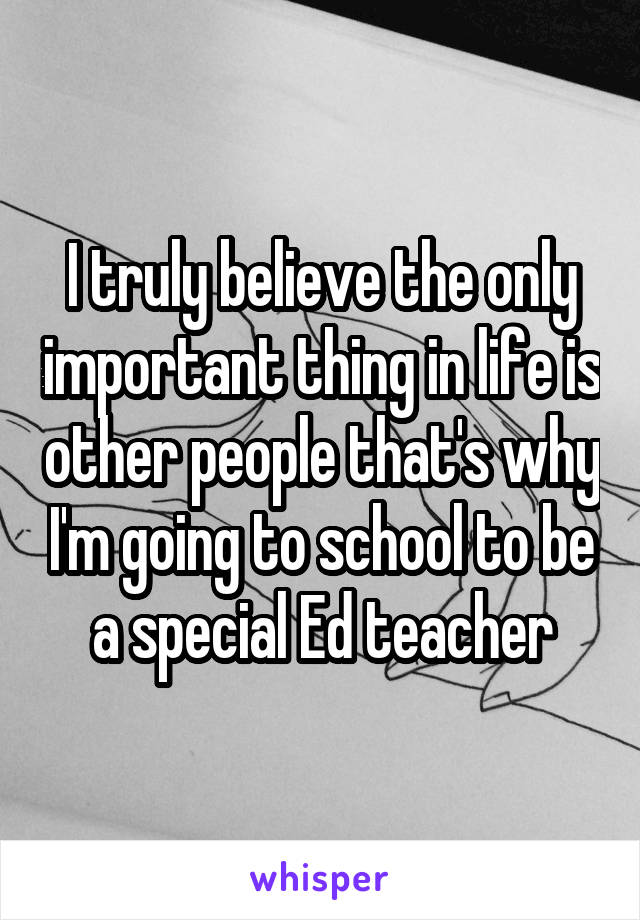 I truly believe the only important thing in life is other people that's why I'm going to school to be a special Ed teacher