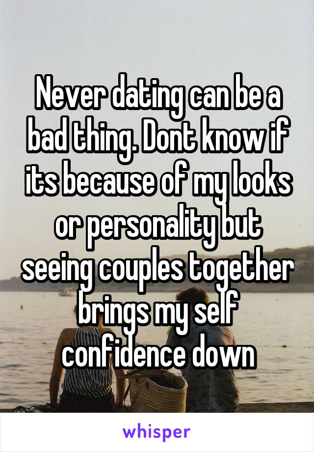 Never dating can be a bad thing. Dont know if its because of my looks or personality but seeing couples together brings my self confidence down