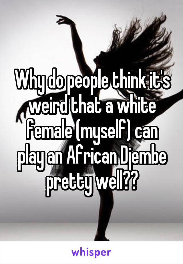 Why do people think it's weird that a white female (myself) can play an African Djembe pretty well??