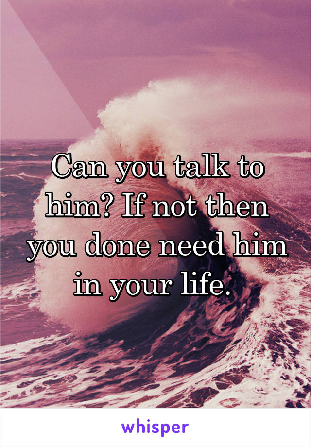 Can you talk to him? If not then you done need him in your life. 
