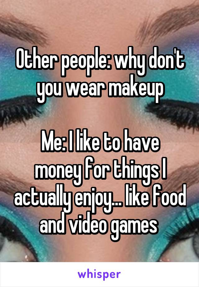 Other people: why don't you wear makeup

Me: I like to have money for things I actually enjoy... like food and video games 