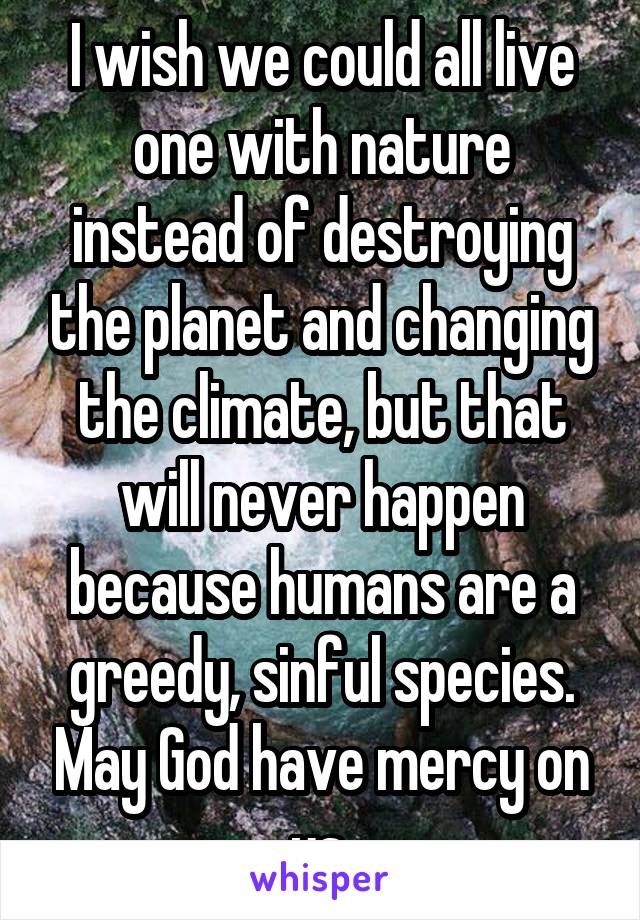 I wish we could all live one with nature instead of destroying the planet and changing the climate, but that will never happen because humans are a greedy, sinful species. May God have mercy on us.