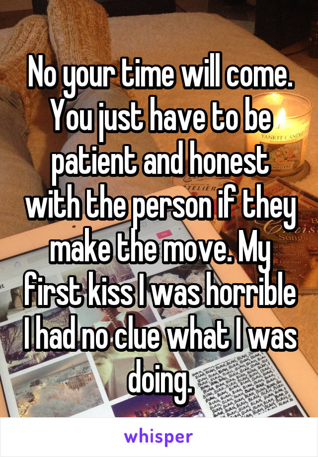 No your time will come. You just have to be patient and honest with the person if they make the move. My first kiss I was horrible I had no clue what I was doing.