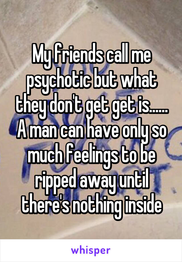 My friends call me psychotic but what they don't get get is......
A man can have only so much feelings to be ripped away until there's nothing inside