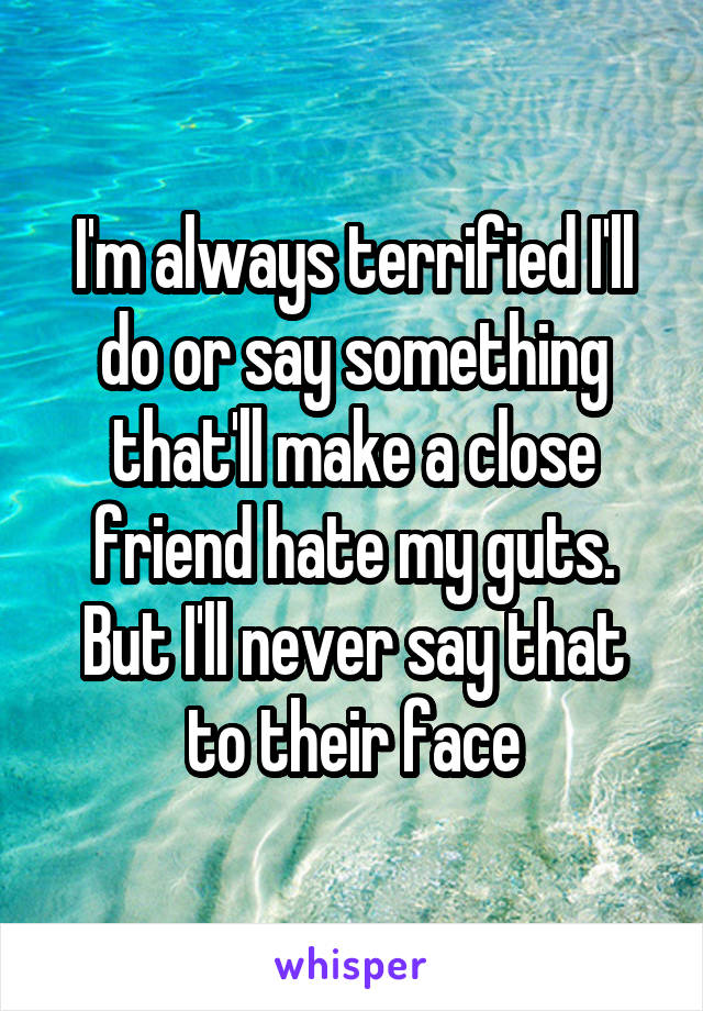 I'm always terrified I'll do or say something that'll make a close friend hate my guts.
But I'll never say that to their face