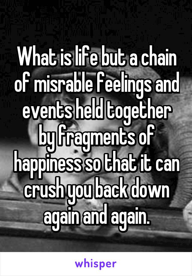 What is life but a chain of misrable feelings and events held together by fragments of happiness so that it can crush you back down again and again.