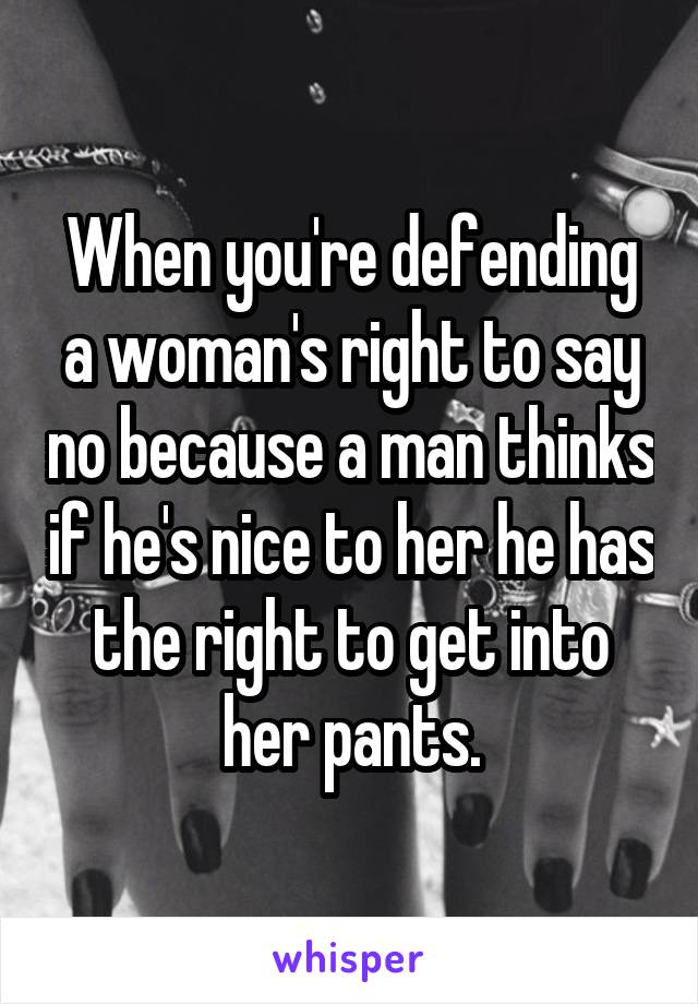 When you're defending a woman's right to say no because a man thinks if he's nice to her he has the right to get into her pants.