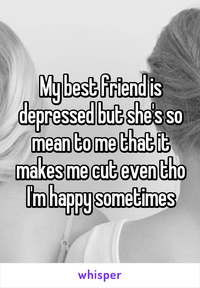 My best friend is depressed but she's so mean to me that it makes me cut even tho I'm happy sometimes