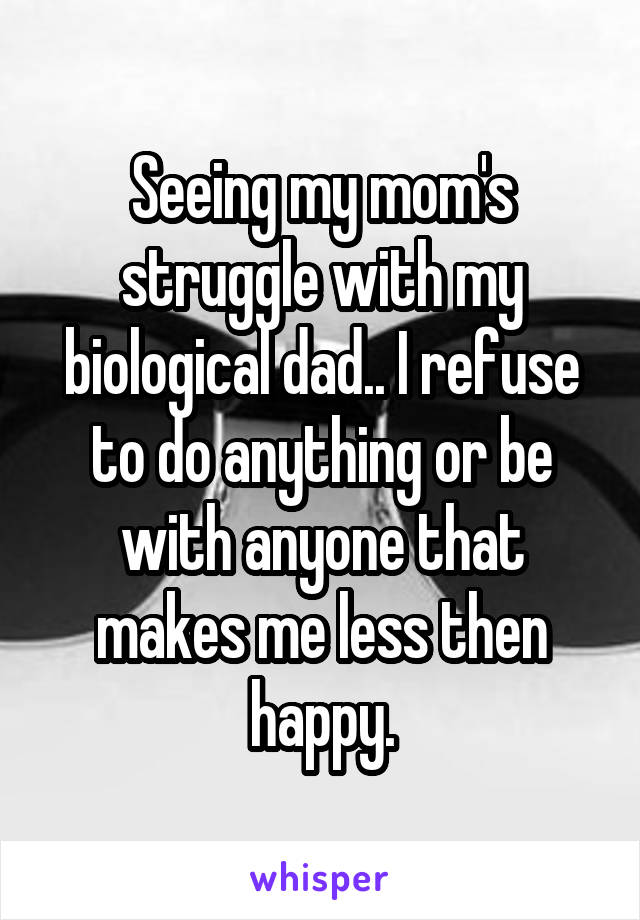 Seeing my mom's struggle with my biological dad.. I refuse to do anything or be with anyone that makes me less then happy.