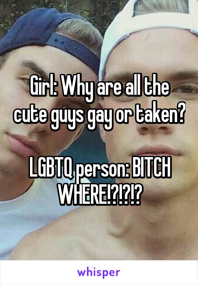 Girl: Why are all the cute guys gay or taken?

LGBTQ person: BITCH WHERE!?!?!?