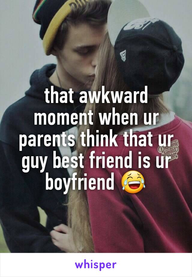 that awkward moment when ur parents think that ur guy best friend is ur boyfriend 😂