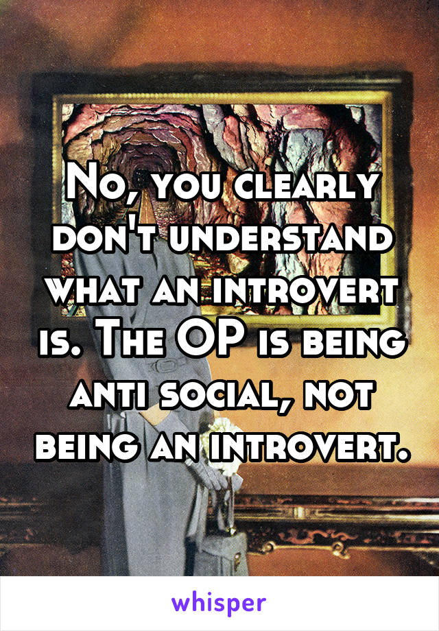 No, you clearly don't understand what an introvert is. The OP is being anti social, not being an introvert.