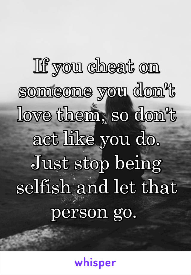 If you cheat on someone you don't love them, so don't act like you do. Just stop being selfish and let that person go. 