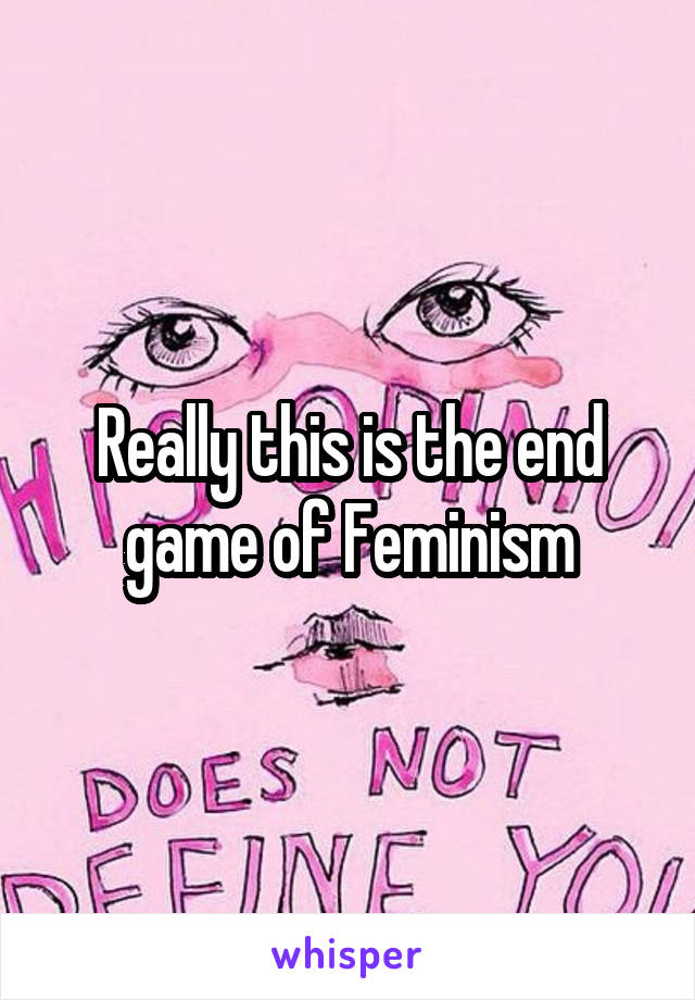 Really this is the end game of Feminism