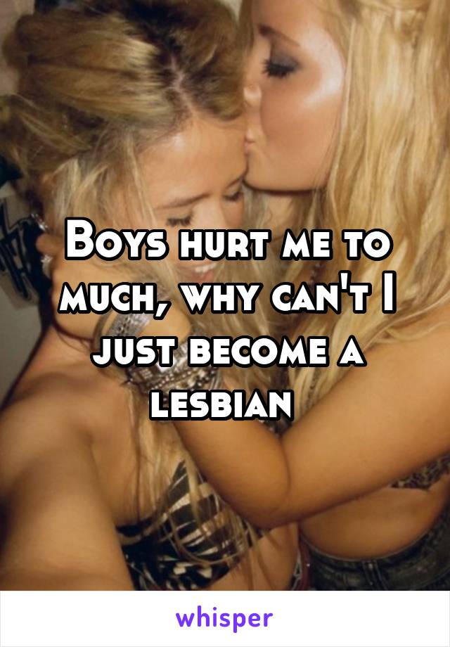 Boys hurt me to much, why can't I just become a lesbian 