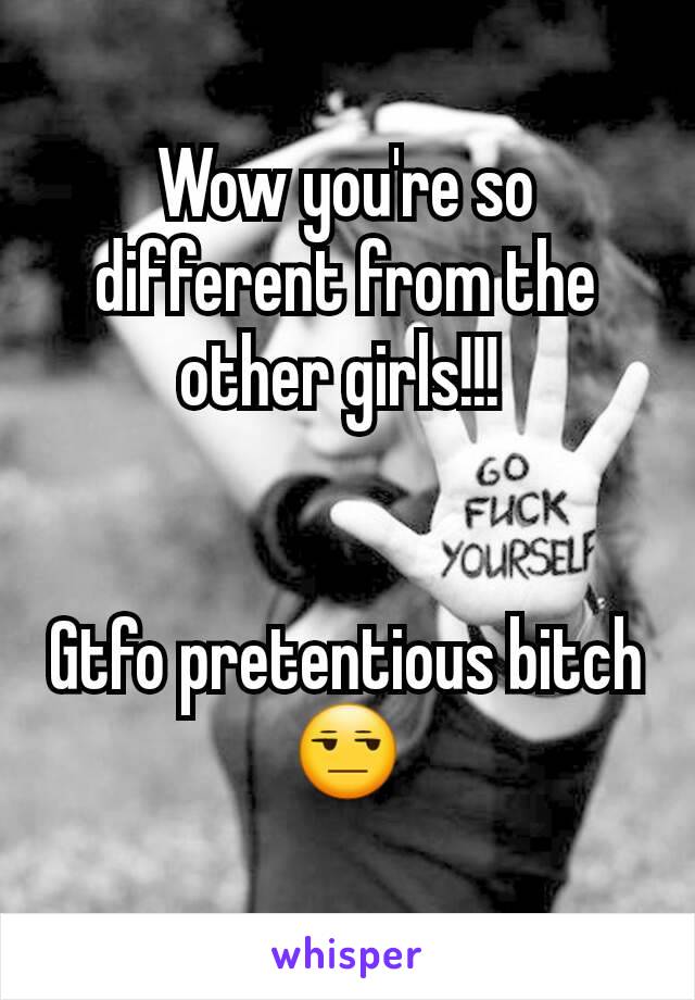 Wow you're so different from the other girls!!! 


Gtfo pretentious bitch 😒