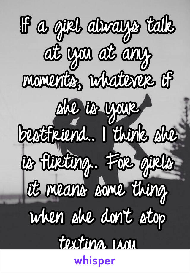 If a girl always talk at you at any moments, whatever if she is your bestfriend.. I think she is flirting.. For girls it means some thing when she don't stop texting you