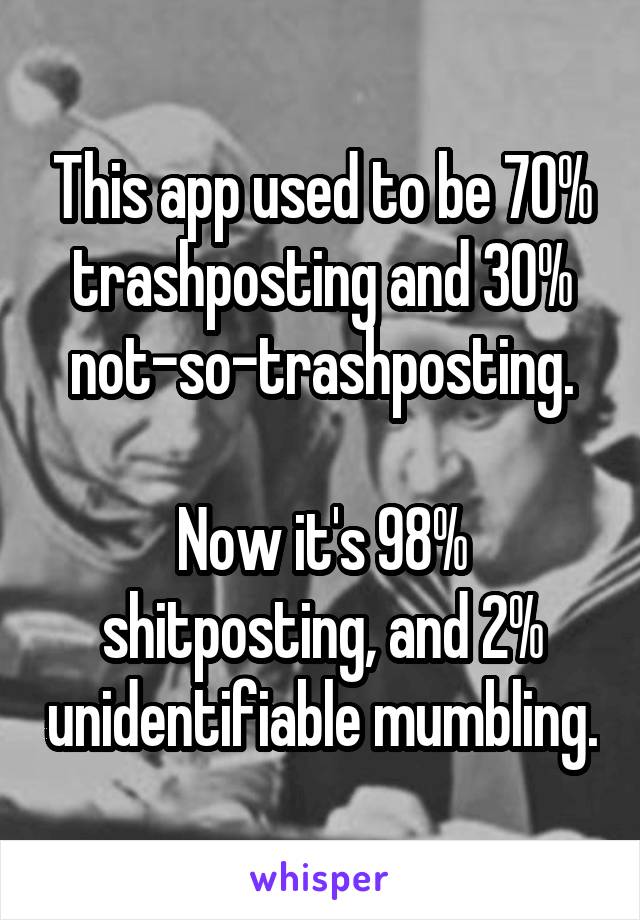 This app used to be 70% trashposting and 30% not-so-trashposting.

Now it's 98% shitposting, and 2% unidentifiable mumbling.