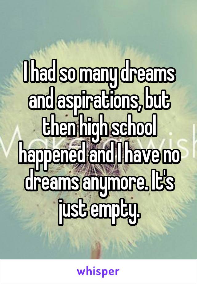 I had so many dreams and aspirations, but then high school happened and I have no dreams anymore. It's just empty.