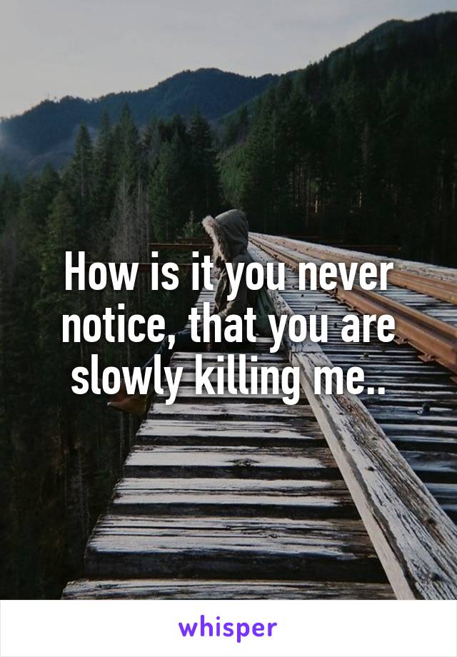 How is it you never notice, that you are slowly killing me..