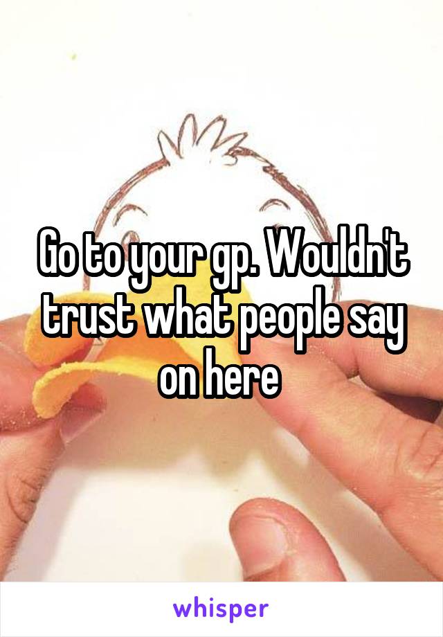 Go to your gp. Wouldn't trust what people say on here 