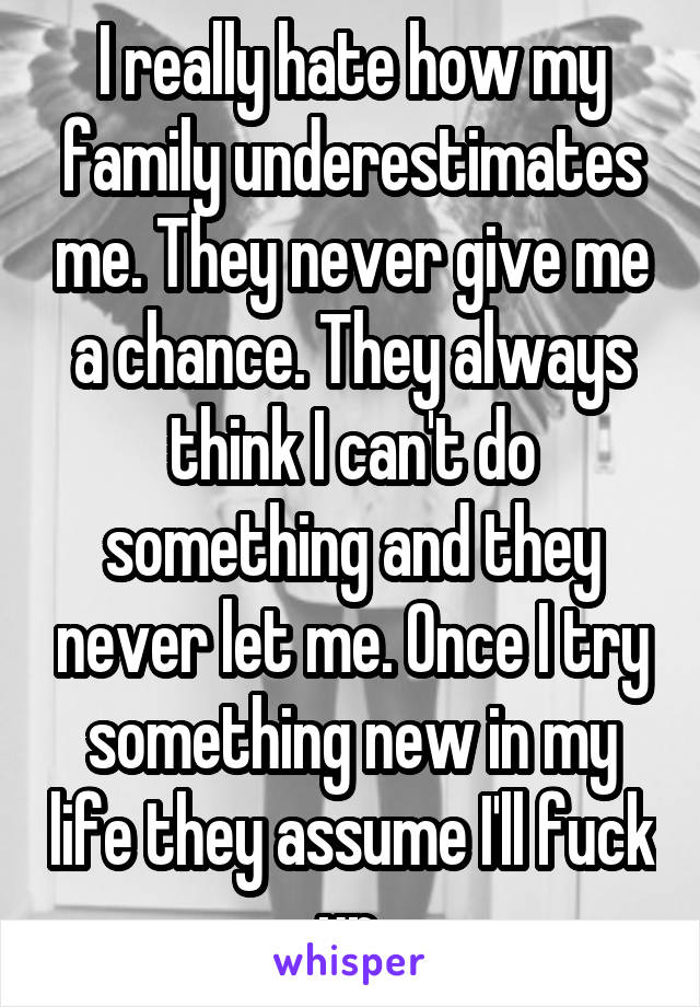 I really hate how my family underestimates me. They never give me a chance. They always think I can't do something and they never let me. Once I try something new in my life they assume I'll fuck up.